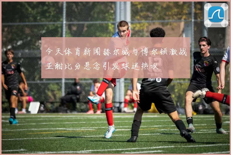 今天体育新闻赫尔城与博尔顿激战正酣比分悬念引发球迷热议