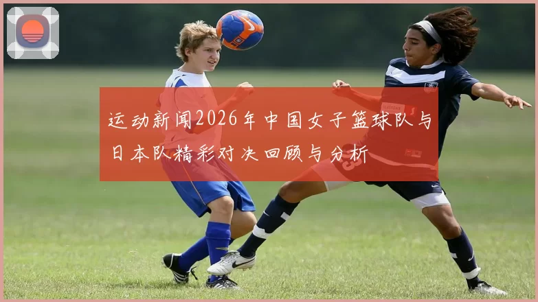 运动新闻2026年中国女子篮球队与日本队精彩对决回顾与分析