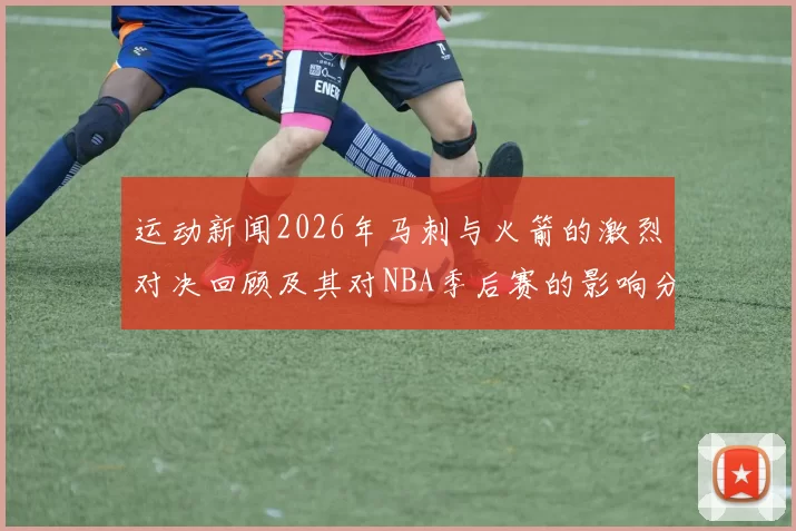 运动新闻2026年马刺与火箭的激烈对决回顾及其对NBA季后赛的影响分析
